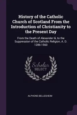 A skót katolikus egyház története a kereszténység bevezetésétől napjainkig: Iii. sándor halálától a visszaszorításig. - History of the Catholic Church of Scotland From the Introduction of Christianity to the Present Day: From the Death of Alexander Iii, to the Suppressi