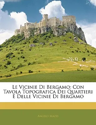 Le Vicinie Di Bergamo: Con Tavola Topografica Dei Quartieri E Delle Vicinie Di Bergamo