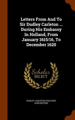 Levelek Sir Dudley Carletontól és Sir Dudley Carletonhoz ... Hollandiai követsége alatt, 1615/16 januárjától 1620 decemberéig. - Letters From And To Sir Dudley Carleton ... During His Embassy In Holland, From January 1615/16, To December 1620