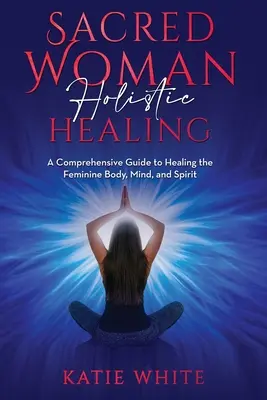 Sacred Woman Holisztikus gyógyítás: Átfogó útmutató a női test, elme és lélek gyógyításához - Sacred Woman Holistic Healing: A Comprehensive Guide to Healing the Feminine Body, Mind, and Spirit