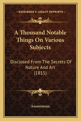 Ezer nevezetes dolog különböző témákról: A természet és a művészet titkaiból (1815) - A Thousand Notable Things On Various Subjects: Disclosed From The Secrets Of Nature And Art (1815)