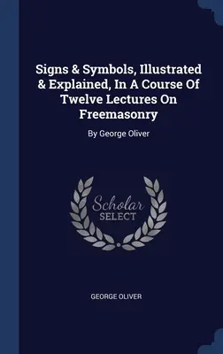 Signs & Symbols, Illustrated & Explained, In A Course Of Twelve Lectures On Freemasonry: George Oliver - Signs & Symbols, Illustrated & Explained, In A Course Of Twelve Lectures On Freemasonry: By George Oliver