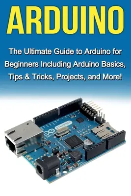 Arduino: Az Arduino végső útmutatója kezdőknek: Arduino alapismeretek, tippek és trükkök, projektek és még sok más! - Arduino: The Ultimate Guide to Arduino for Beginners Including Arduino Basics, Tips & Tricks, Projects, and More!