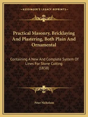 Gyakorlati kőművesség, téglaépítés és vakolás, sima és díszítő: A kőfaragás új és teljes vonalrendszerét tartalmazva. - Practical Masonry, Bricklaying And Plastering, Both Plain And Ornamental: Containing A New And Complete System Of Lines For Stone Cutting