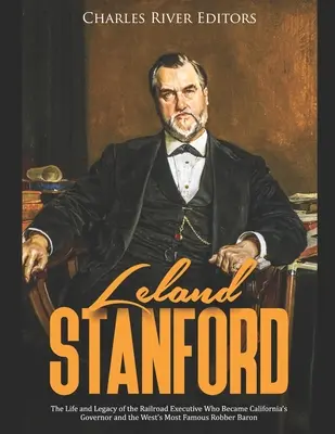 Leland Stanford: A kaliforniai kormányzóvá és a nyugat leghíresebb rablóbárójává vált vasúti vezető élete és öröksége - Leland Stanford: The Life and Legacy of the Railroad Executive Who Became California's Governor and the West's Most Famous Robber Baron