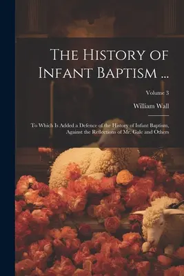 A csecsemőkeresztelés története ...: Amelyhez hozzá van adva a csecsemőkeresztelés történetének védelme Gale úr és mások elmélkedéseivel szemben; Volum - The History of Infant Baptism ...: To Which Is Added a Defence of the History of Infant Baptism, Against the Reflections of Mr. Gale and Others; Volum