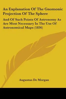 A gnomonikus gömb-projekció magyarázata: És a csillagászat azon pontjairól, amelyek a csillagászati térképek használatához a legszükségesebbek - An Explanation Of The Gnomonic Projection Of The Sphere: And Of Such Points Of Astronomy As Are Most Necessary In The Use Of Astronomical Maps