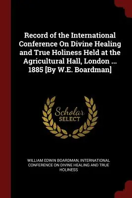 Az isteni gyógyításról és az igazi szentségről szóló nemzetközi konferencia jegyzőkönyve, amelyet a londoni Agricultural Hallban tartottak ... 1885 [W.E. Boardman] - Record of the International Conference On Divine Healing and True Holiness Held at the Agricultural Hall, London ... 1885 [By W.E. Boardman]