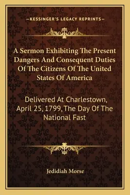 Az Amerikai Egyesült Államok polgárainak jelenlegi veszélyeit és az ebből eredő kötelességeit bemutató prédikáció: Elhangzott Charlestownban, 179. április 25-én. - A Sermon Exhibiting The Present Dangers And Consequent Duties Of The Citizens Of The United States Of America: Delivered At Charlestown, April 25, 179