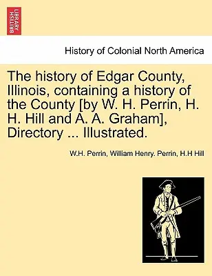 Az Illinois állambeli Edgar megye története, amely tartalmazza a megye történetét [W. H. Perrin, H. H. Hill és A. A. Graham által], címtár ... Illusztrált. - The history of Edgar County, Illinois, containing a history of the County [by W. H. Perrin, H. H. Hill and A. A. Graham], Directory ... Illustrated.