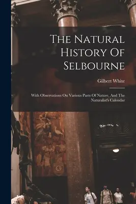 The Natural History of Selbourne: Megfigyelésekkel a természet különböző részeiről, és a természettudós naptárával - The Natural History Of Selbourne: With Observations On Various Parts Of Nature, And The Naturalist's Calendar