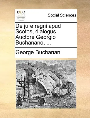 De Jure Regni Apud Scotos, Dialogus. Auctore Georgio Buchanano, ... - de Jure Regni Apud Scotos, Dialogus. Auctore Georgio Buchanano, ...