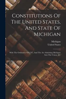 Az Egyesült Államok és Michigan állam alkotmánya: Az 1787. évi rendelettel és a Michigan államot az Unióba elfogadó törvénnyel, stb. - Constitutions Of The United States, And State Of Michigan: With The Ordinance Of 1787, And The Act Admitting Michigan Into The Union, &c