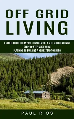 Off Grid Living: A Starter Guide For Anyone Thinking About A Self-sufficient Living (Step-by-step Guide From Planning To Building A Homestry) - A Starter Guide for Anyone Thinking About A Self-sufficient Living (Step-by-step Guide From Planning To Building A Homestry) - Off Grid Living: A Starter Guide For Anyone Thinking About A Self-sufficient Living (Step-by-step Guide From Planning To Building A Hom