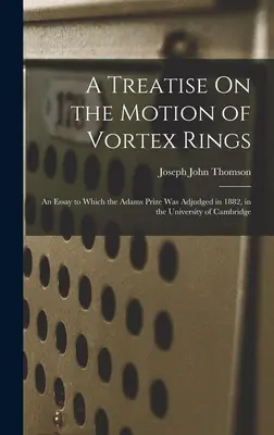 Értekezés az örvénygyűrűk mozgásáról: Egy esszé, amelyért 1882-ben a Cambridge-i Egyetemen az Adams-díjat adományozták. - A Treatise On the Motion of Vortex Rings: An Essay to Which the Adams Prize Was Adjudged in 1882, in the University of Cambridge