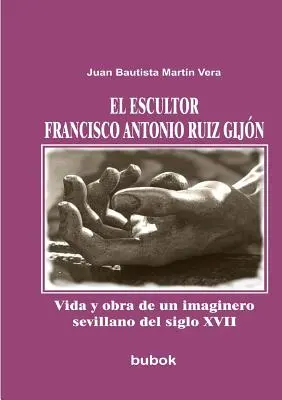 El escultor Francisco Antonio Ruiz Gijn. Vida y obra de un imaginero sevillano del siglo XVII