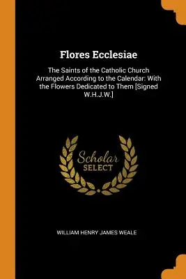 Flores Ecclesiae: A katolikus egyház szentjei a naptár szerint rendezve: A nekik szentelt virágokkal [aláírva: W.H.J. - Flores Ecclesiae: The Saints of the Catholic Church Arranged According to the Calendar: With the Flowers Dedicated to Them [Signed W.H.J