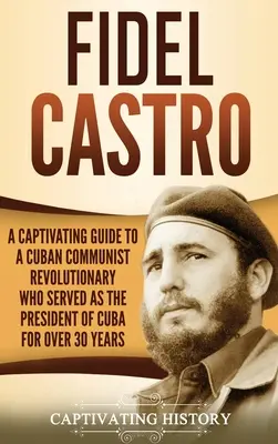 Fidel Castro: A kubai kommunista forradalmár magával ragadó útikönyve, aki több mint 30 éven át volt Kuba elnöke - Fidel Castro: A Captivating Guide to a Cuban Communist Revolutionary Who Served as the President of Cuba for Over 30 Years