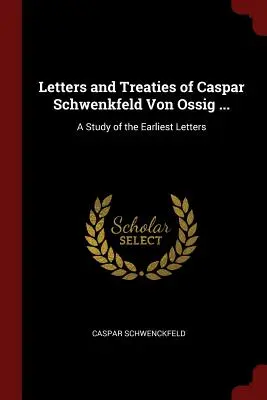 Caspar Schwenkfeld von Ossig levelei és szerződései ...: A Study of the Earliest Letters - Letters and Treaties of Caspar Schwenkfeld Von Ossig ...: A Study of the Earliest Letters