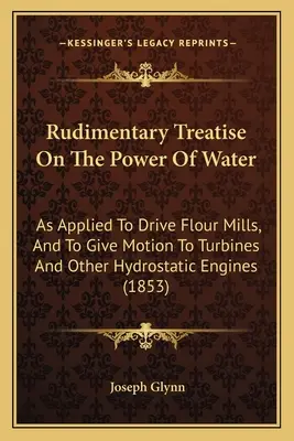 Kezdetleges értekezés a víz erejéről: Alkalmazva a lisztmalmok meghajtására, és a turbinák és más hidrosztatikus motorok mozgatására. - Rudimentary Treatise On The Power Of Water: As Applied To Drive Flour Mills, And To Give Motion To Turbines And Other Hydrostatic Engines