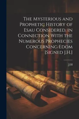 The Mysterious and Prophetic History of Esau Considered, in Connection With the Numerous Prophecies Concerning Edom [Signed J.H.]