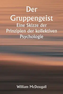 Der Gruppengeist Eine Skizze der Prinzipien der kollektiven Psychologie; Mit einigen Versuchen, sie auf die Interpretation des nationalen Lebens und C