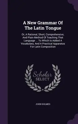 A latin nyelv új nyelvtana: Or, A Rational, Short, Comprehensive, And Plain Method of Teaching That Language ... Melyhez hozzá van adva egy szókincs. - A New Grammar Of The Latin Tongue: Or, A Rational, Short, Comprehensive, And Plain Method Of Teaching That Language ... To Which Is Added A Vocabulary