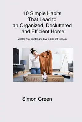 10 egyszerű szokás, amely szervezett, rendezett és hatékony otthonhoz vezet: A rendetlenség elsajátítása és a szabadság élete - 10 Simple Habits That Lead to an Organized, Decluttered and Efficient Home: Master Your Clutter and Live a Life of Freedom