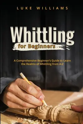 Whittling for Beginners: A Whittling: Átfogó útmutató kezdőknek a faragás birodalmának A-Z-ig történő megismeréséhez - Whittling for Beginners: A Comprehensive Beginner's Guide to Learn the Realms of Whittling from A-Z