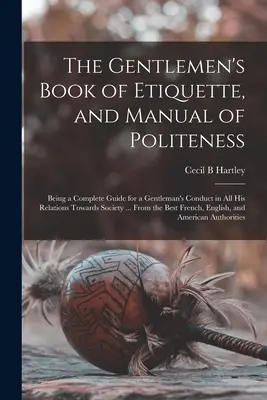 Az úriemberek etikettkönyve és az udvariasság kézikönyve: Teljes útmutató az úriemberek viselkedéséhez a társasággal való minden kapcsolatában ... - The Gentlemen's Book of Etiquette, and Manual of Politeness: Being a Complete Guide for a Gentleman's Conduct in All His Relations Towards Society ...