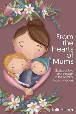 Az anyák szívéből: Történetek a szeretetről és a befogadásról a Down-szindróma világában - From the Hearts of Mums: Stories of love and inclusion in the world of Down Syndrome