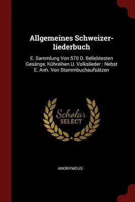 Allgemeines Schweizer-liederbuch: Beliebtesten Gesnge, Khreihen U. Volkslieder: Anh. Von Stammbuchaufstzen - Allgemeines Schweizer-liederbuch: E. Sammlung Von 570 D. Beliebtesten Gesnge, Khreihen U. Volkslieder: Nebst E. Anh. Von Stammbuchaufstzen