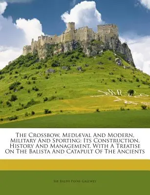 A számszeríj, középkori és modern, katonai és sport: Szerkezete, története és kezelése, a Balista és a Katapult a th. - The Crossbow, Mediaeval and Modern, Military and Sporting: Its Construction, History and Management, with a Treatise on the Balista and Catapult of th