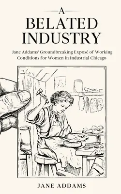 Egy megkésett ipar: Jane Addams úttörő munkakörülményeinek feltárása az ipari Chicagóban élő nők számára (Annotated) - A Belated Industry: Jane Addams' Groundbreaking Expos of Working Conditions for Women in Industrial Chicago (Annotated)