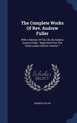 Andrew Fuller tiszteletes teljes művei: Andrew Gunton Fuller életének emlékirataival: A harmadik londoni kiadásból újranyomtatva, 1. kötet - The Complete Works Of Rev. Andrew Fuller: With A Memoir Of His Life, By Andrew Gunton Fuller: Reprinted From The Third London Edition, Volume 1