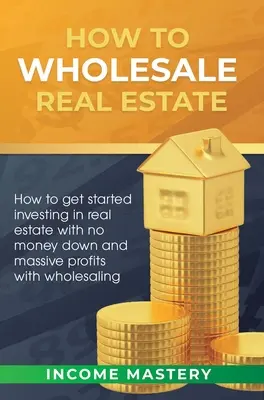 Hogyan kell ingatlanok nagykereskedelmével foglalkozni: Hogyan kezdjünk el ingatlanbefektetést pénz nélkül és hatalmas nyereséggel a nagykereskedéssel - How to Wholesale Real Estate: How to Get Started Investing in Real Estate with No Money Down and Massive Profits with Wholesaling