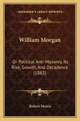 William Morgan: Avagy a politikai szabadkőművesség ellenesség, annak felemelkedése, növekedése és hanyatlása (1883) - William Morgan: Or Political Anti-Masonry, Its Rise, Growth, And Decadence (1883)