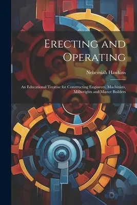 Erecting and Operating: Oktatási értekezés építőmérnökök, gépészek, malomiparosok és építőmesterek számára - Erecting and Operating: An Educational Treatise for Constructing Engineers, Machinists, Millwrights and Master Builders