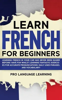 Francia nyelvtanulás kezdőknek: Soha nem volt még ilyen könnyű franciául tanulni az autóban! Szórakozz, miközben tanulsz Fantasztikus gyakorlatok a pontos Pr - Learn French for Beginners: Learning French in Your Car Has Never Been Easier Before! Have Fun Whilst Learning Fantastic Exercises for Accurate Pr