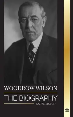 Woodrow Wilson: A 28. amerikai moralista elnök életrajza, a propaganda és az új demokrácia iránti törekvései - Woodrow Wilson: The Biography of the 28th American Moralist president, his Quests for Propaganda and a New Democracy