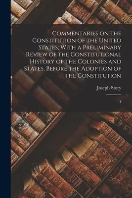 Kommentárok az Egyesült Államok alkotmányához; a gyarmatok és államok alkotmányos történetének előzetes áttekintésével, a - Commentaries on the Constitution of the United States; With a Preliminary Review of the Constitutional History of the Colonies and States, Before the