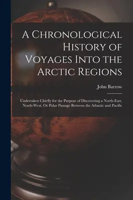 A sarkvidéki utazások kronológiai története: Undertaken Chiefly for the Purpose of Discovering a North-East, North-West, Or Polar Passa - A Chronological History of Voyages Into the Arctic Regions: Undertaken Chiefly for the Purpose of Discovering a North-East, North-West, Or Polar Passa