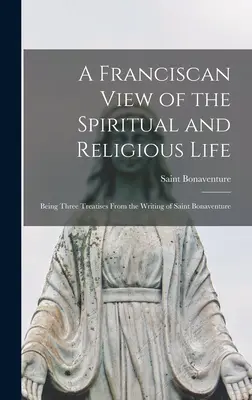 A ferences szemlélet a lelki és vallásos életről: Három értekezés Szent Bonaventúra írásaiból - A Franciscan View of the Spiritual and Religious Life: Being Three Treatises From the Writing of Saint Bonaventure