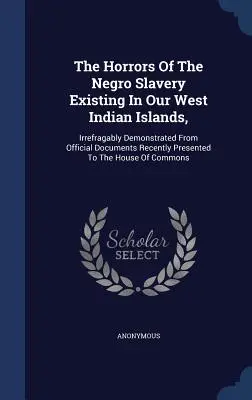 A nyugat-indiai szigeteken létező néger rabszolgaság borzalmai: a közelmúltban a Hou-nak bemutatott hivatalos dokumentumokból megdönthetetlenül bizonyítottak. - The Horrors Of The Negro Slavery Existing In Our West Indian Islands,: Irrefragably Demonstrated From Official Documents Recently Presented To The Hou