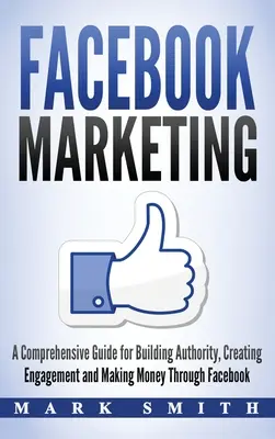 Facebook marketing: A Comprehensive Guide for Building Authority, Creating Engagement and Making Money Through Facebook - Facebook Marketing: A Comprehensive Guide for Building Authority, Creating Engagement and Making Money Through Facebook