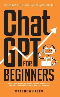 ChatGPT kezdőknek: Hogyan keress pénzt online és 10x-ezd meg a termelékenységedet a ChatGPT segítségével még akkor is, ha teljesen kezdő vagy (The Complete Up- - ChatGPT for Beginners: How to Make Money Online and 10x Your Productivity Using ChatGPT Even if You're an Absolute Beginner (The Complete Up-