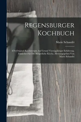 Regensburger Kochbuch: 870 Original-kochrecepte Auf Grund Vierzigjhriger Erfahrung, Zunchst Fr Die Brgerliche Kche, Herausgegeben Von Ma