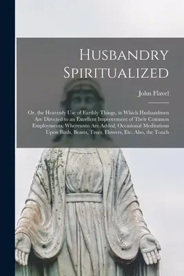 Húsbandry Spiritualized: Vagy a földi dolgok mennyei felhasználása, melyben a földművesek a közös E - Husbandry Spiritualized: Or, the Heavenly Use of Earthly Things, in Which Husbandmen Are Directed to an Excellent Improvement of Their Common E