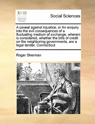 A Caveat Against Injustice, or an Enquiry Into the Evil Consequences of a Fluctuating Medium of Exchange, Whereerein Is Considered, Whether the Bills of - A Caveat Against Injustice, or an Enquiry Into the Evil Consequences of a Fluctuating Medium of Exchange, Wherein Is Considered, Whether the Bills of