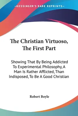 A keresztény virtuóz, Az első rész: Mely megmutatja, hogy a kísérleti filozófia rabságával az ember inkább szenved, mint hajlamos arra, hogy egy - The Christian Virtuoso, The First Part: Showing That By Being Addicted To Experimental Philosophy, A Man Is Rather Afflicted, Than Indisposed, To Be A